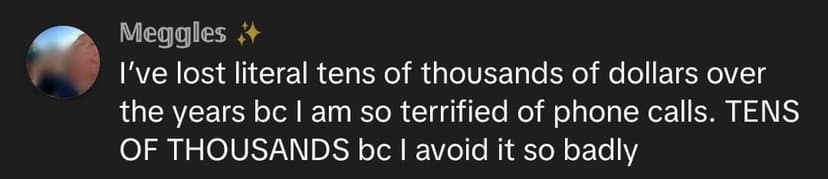 I've lost literal tens of thousands of dollars over the years bc I am so terrified of phone calls. TENS OF THOUSANDS bc I avoid it so badly I've lost literal tens of thousands of dollars over the years bc I am so terrified of phone calls. TENS OF THOUSANDS bc I avoid it so badly