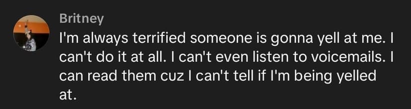 I'm always terrified someone is gonna yell at me. I can't do it at all. I can't even listen to voicemails. I can read them cuz I can't tell if I'm being yelled at I'm always terrified someone is gonna yell at me. I can't do it at all. I can't even listen to voicemails. I can read them cuz I can't tell if I'm being yelled at